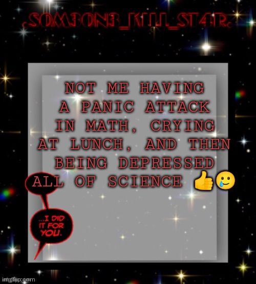 having a good day | NOT ME HAVING A PANIC ATTACK IN MATH, CRYING AT LUNCH, AND THEN BEING DEPRESSED ALL OF SCIENCE 👍🥲 | image tagged in star dark template | made w/ Imgflip meme maker