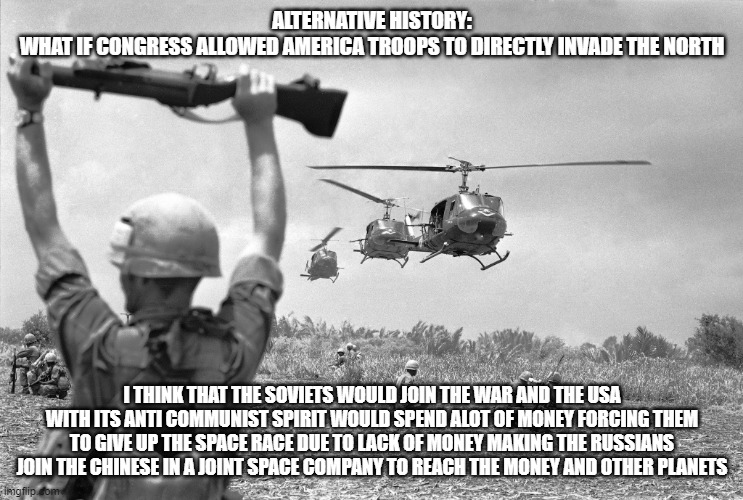 Alt History (Leave Your Opinion In The Comments) | ALTERNATIVE HISTORY:
WHAT IF CONGRESS ALLOWED AMERICA TROOPS TO DIRECTLY INVADE THE NORTH; I THINK THAT THE SOVIETS WOULD JOIN THE WAR AND THE USA WITH ITS ANTI COMMUNIST SPIRIT WOULD SPEND ALOT OF MONEY FORCING THEM TO GIVE UP THE SPACE RACE DUE TO LACK OF MONEY MAKING THE RUSSIANS JOIN THE CHINESE IN A JOINT SPACE COMPANY TO REACH THE MONEY AND OTHER PLANETS | image tagged in vietnam war meme | made w/ Imgflip meme maker