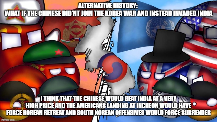 Alt History (Leave Your Opinion In The Comments) | ALTERNATIVE HISTORY: 
WHAT IF THE CHINESE DID'NT JOIN THE KOREA WAR AND INSTEAD INVADED INDIA; I THINK THAT THE CHINESE WOULD BEAT INDIA AT A VERY HIGH PRICE AND THE AMERICANS LANDING AT INCHEON WOULD HAVE FORCE KOREAN RETREAT AND SOUTH KOREAN OFFENSIVES WOULD FORCE SURRENDER | image tagged in countryball korean war | made w/ Imgflip meme maker