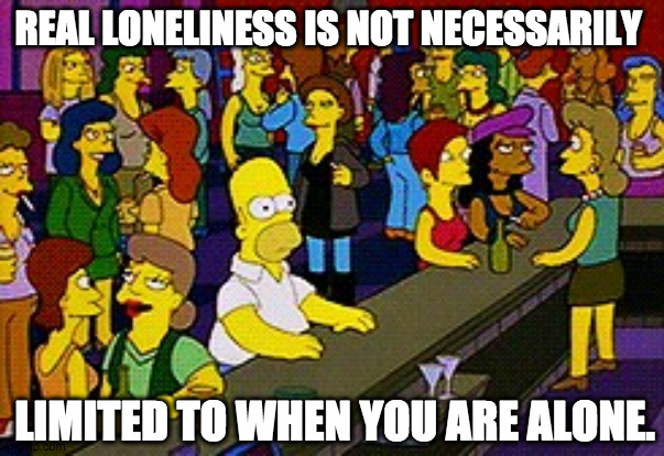 Take care of yourselves, friends. | REAL LONELINESS IS NOT NECESSARILY; LIMITED TO WHEN YOU ARE ALONE. | image tagged in homer bar,alone,lonely,mental health,humanity | made w/ Imgflip meme maker