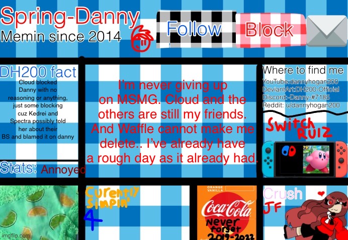 I’m never giving up on MSMG. Cloud and the others are still my friends. And Waffle cannot make me delete.. I’ve already have a rough day as it already had. Cloud blocked Danny with no reasoning or anything, just some blocking cuz Kedrei and Spectra possibly told her about their BS and blamed it on danny; Annoyed | image tagged in spring-danny announcement template | made w/ Imgflip meme maker