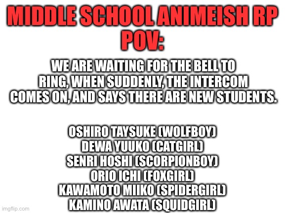 Anime Middle School RP | MIDDLE SCHOOL ANIMEISH RP
POV:; WE ARE WAITING FOR THE BELL TO RING, WHEN SUDDENLY, THE INTERCOM COMES ON, AND SAYS THERE ARE NEW STUDENTS. OSHIRO TAYSUKE (WOLFBOY)
DEWA YUUKO (CATGIRL)
SENRI HOSHI (SCORPIONBOY)
ORIO ICHI (FOXGIRL)
KAWAMOTO MIIKO (SPIDERGIRL)
KAMINO AWATA (SQUIDGIRL) | image tagged in blank white template,roleplaying,anime,middle school | made w/ Imgflip meme maker