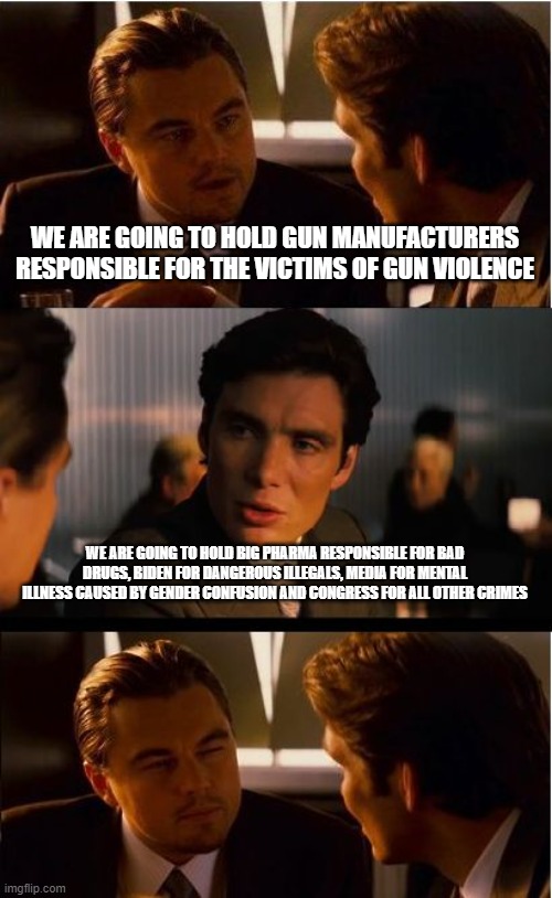 We can play this game too | WE ARE GOING TO HOLD GUN MANUFACTURERS RESPONSIBLE FOR THE VICTIMS OF GUN VIOLENCE; WE ARE GOING TO HOLD BIG PHARMA RESPONSIBLE FOR BAD DRUGS, BIDEN FOR DANGEROUS ILLEGALS, MEDIA FOR MENTAL ILLNESS CAUSED BY GENDER CONFUSION AND CONGRESS FOR ALL OTHER CRIMES | image tagged in memes,inception,gender confusion,illegal crime,big pharma,fake news | made w/ Imgflip meme maker