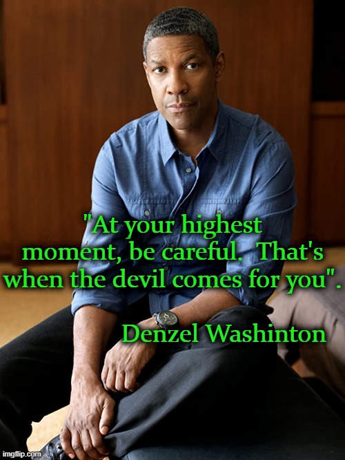 Denzel Washington | "At your highest moment, be careful.  That's when the devil comes for you".

                                                           Denzel Washinton | image tagged in denzel washington | made w/ Imgflip meme maker