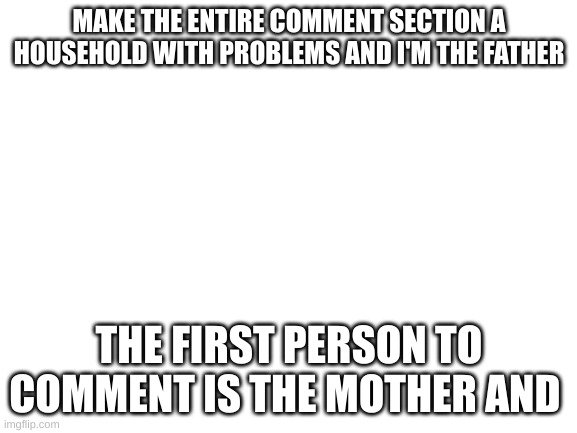 ignore the and | MAKE THE ENTIRE COMMENT SECTION A HOUSEHOLD WITH PROBLEMS AND I'M THE FATHER; THE FIRST PERSON TO COMMENT IS THE MOTHER AND | image tagged in blank white template | made w/ Imgflip meme maker