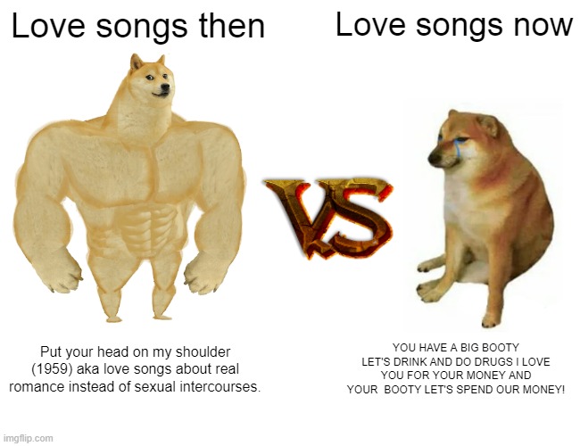 love songs then vs now | Love songs then; Love songs now; Put your head on my shoulder (1959) aka love songs about real romance instead of sexual intercourses. YOU HAVE A BIG BOOTY LET'S DRINK AND DO DRUGS I LOVE YOU FOR YOUR MONEY AND YOUR  BOOTY LET'S SPEND OUR MONEY! | image tagged in memes,buff doge vs cheems | made w/ Imgflip meme maker
