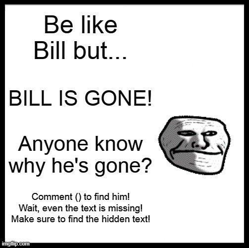 "Where's Bill?", THE INCIDENT P1 | Be like Bill but... BILL IS GONE! Anyone know why he's gone? Comment () to find him! Wait, even the text is missing!
Make sure to find the hidden text! | image tagged in memes,be like bill | made w/ Imgflip meme maker