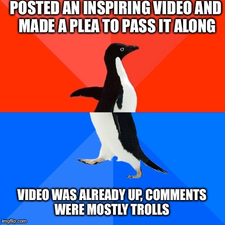 Socially Awesome Awkward Penguin Meme | POSTED AN INSPIRING VIDEO AND MADE A PLEA TO PASS IT ALONG VIDEO WAS ALREADY UP, COMMENTS WERE MOSTLY TROLLS | image tagged in memes,socially awesome awkward penguin | made w/ Imgflip meme maker