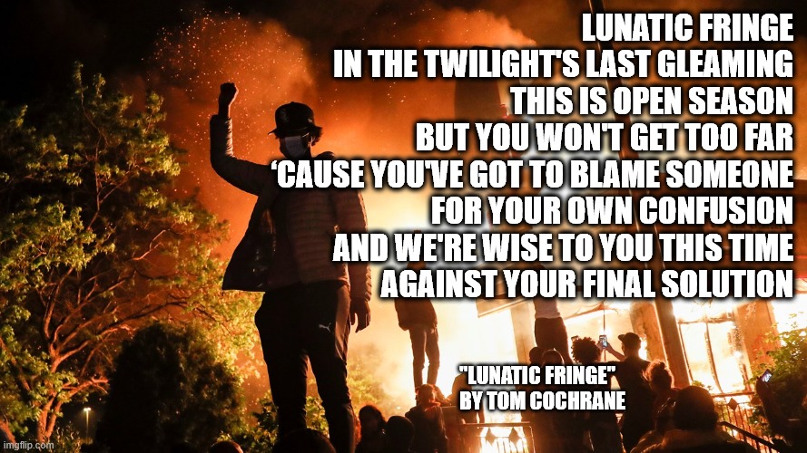 Lunatic Fringe | LUNATIC FRINGE
IN THE TWILIGHT'S LAST GLEAMING
THIS IS OPEN SEASON
BUT YOU WON'T GET TOO FAR
‘CAUSE YOU'VE GOT TO BLAME SOMEONE
FOR YOUR OWN CONFUSION
AND WE'RE WISE TO YOU THIS TIME
AGAINST YOUR FINAL SOLUTION; "LUNATIC FRINGE"
BY TOM COCHRANE | image tagged in blm riots,lunatic,elections,arson,twilight | made w/ Imgflip meme maker