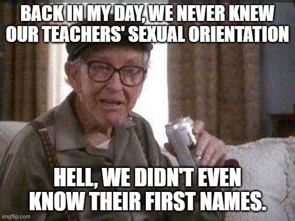Grumpy old Man | BACK IN MY DAY, WE NEVER KNEW OUR TEACHERS' SEXUAL ORIENTATION HELL, WE DIDN'T EVEN KNOW THEIR FIRST NAMES. | image tagged in grumpy old man | made w/ Imgflip meme maker