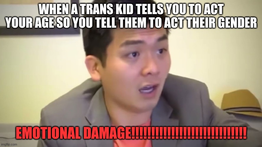 I am bound to be swarmed and banned by the LGBTQ+ community for this. Good thing this ain't Twitter :) | WHEN A TRANS KID TELLS YOU TO ACT YOUR AGE SO YOU TELL THEM TO ACT THEIR GENDER; EMOTIONAL DAMAGE!!!!!!!!!!!!!!!!!!!!!!!!!!!!! | image tagged in emotional damage,lgbtq,transgender,memes | made w/ Imgflip meme maker