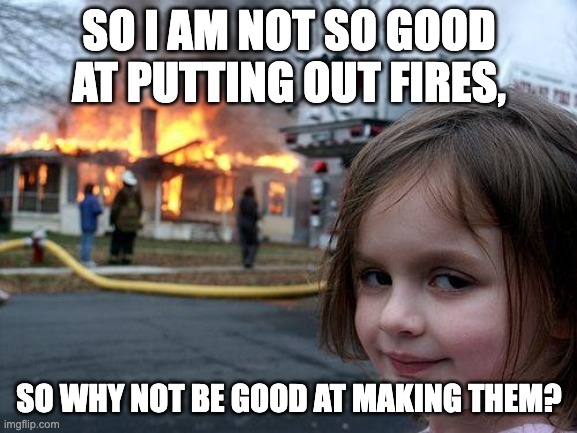 Disaster Girl Meme | SO I AM NOT SO GOOD AT PUTTING OUT FIRES, SO WHY NOT BE GOOD AT MAKING THEM? | image tagged in memes,disaster girl | made w/ Imgflip meme maker