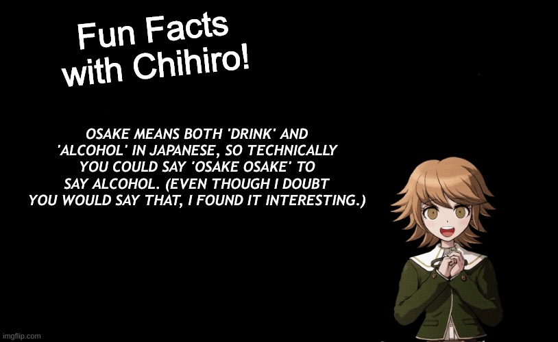 *drink alcohol | OSAKE MEANS BOTH 'DRINK' AND 'ALCOHOL' IN JAPANESE, SO TECHNICALLY YOU COULD SAY 'OSAKE OSAKE' TO SAY ALCOHOL. (EVEN THOUGH I DOUBT YOU WOULD SAY THAT, I FOUND IT INTERESTING.) | image tagged in fun facts with chihiro template danganronpa thh | made w/ Imgflip meme maker