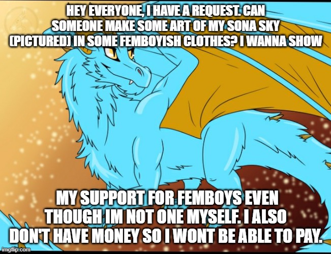 Memechat me if you want to accept | HEY EVERYONE, I HAVE A REQUEST. CAN SOMEONE MAKE SOME ART OF MY SONA SKY (PICTURED) IN SOME FEMBOYISH CLOTHES? I WANNA SHOW; MY SUPPORT FOR FEMBOYS EVEN THOUGH IM NOT ONE MYSELF. I ALSO DON'T HAVE MONEY SO I WONT BE ABLE TO PAY. | image tagged in sky dragon | made w/ Imgflip meme maker