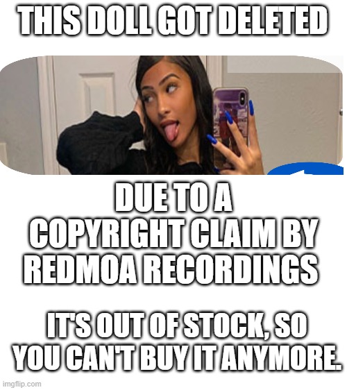 copyright claims.... ONLY STUDENTS OR ADMINS! DO NOT FOLLOW POP UP SCHOOL. (glitch joke) | THIS DOLL GOT DELETED; DUE TO A COPYRIGHT CLAIM BY REDMOA RECORDINGS; IT'S OUT OF STOCK, SO YOU CAN'T BUY IT ANYMORE. | image tagged in blank white template,copyright | made w/ Imgflip meme maker