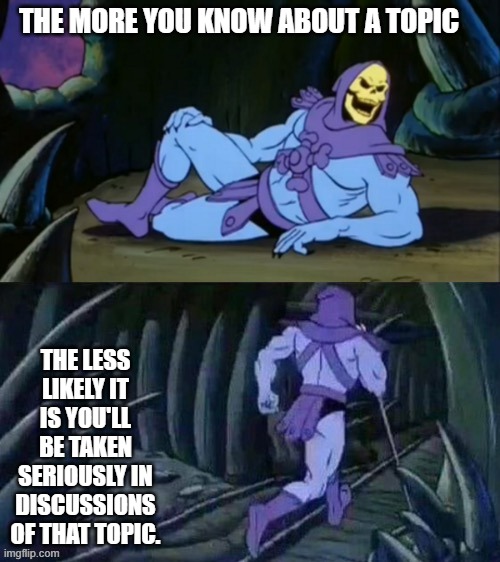 Skeletor disturbing facts | THE MORE YOU KNOW ABOUT A TOPIC; THE LESS LIKELY IT IS YOU'LL BE TAKEN SERIOUSLY IN DISCUSSIONS OF THAT TOPIC. | image tagged in skeletor disturbing facts | made w/ Imgflip meme maker