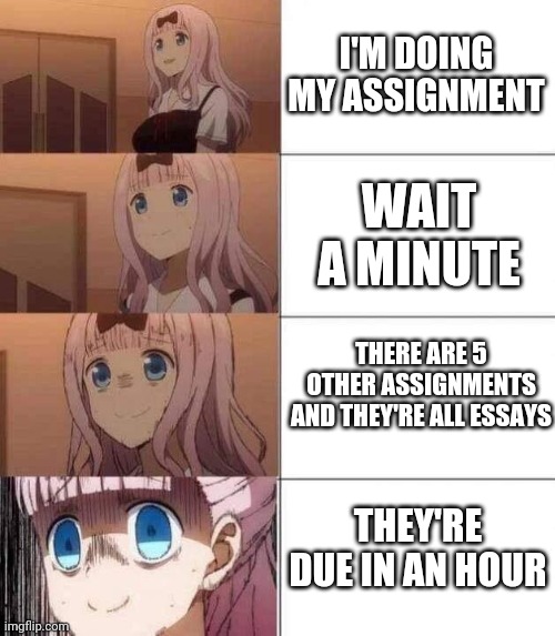 Worst feeling ? |  I'M DOING MY ASSIGNMENT; WAIT A MINUTE; THERE ARE 5 OTHER ASSIGNMENTS AND THEY'RE ALL ESSAYS; THEY'RE DUE IN AN HOUR | image tagged in chika template | made w/ Imgflip meme maker