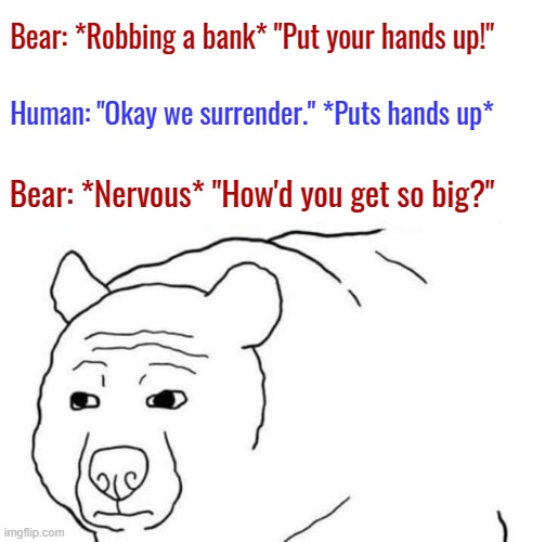 Bear with me on this one |  Bear: *Robbing a bank* "Put your hands up!"; Human: "Okay we surrender." *Puts hands up*; Bear: *Nervous* "How'd you get so big?" | image tagged in funny memes,bear,bank robber,wojak | made w/ Imgflip meme maker