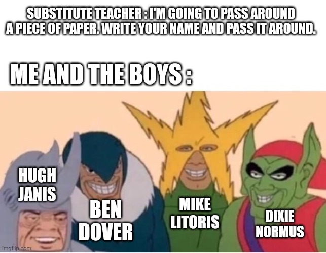 Fixed it | SUBSTITUTE TEACHER : I'M GOING TO PASS AROUND A PIECE OF PAPER. WRITE YOUR NAME AND PASS IT AROUND. ME AND THE BOYS :; HUGH JANIS; MIKE LITORIS; BEN DOVER; DIXIE NORMUS | image tagged in me and the boys | made w/ Imgflip meme maker