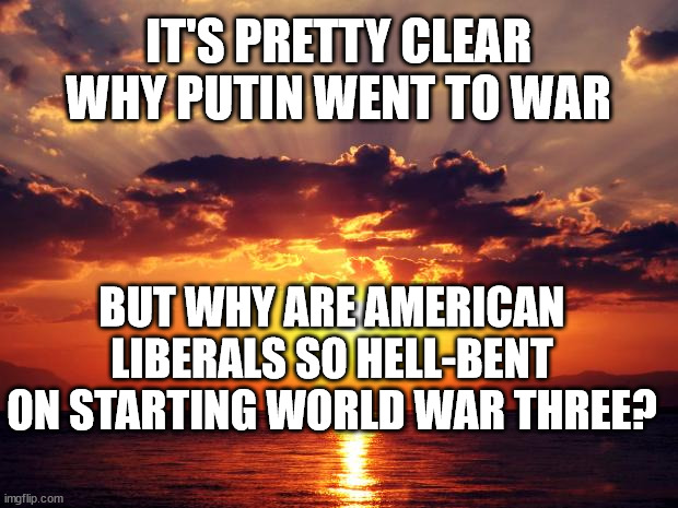 Sunset |  IT'S PRETTY CLEAR WHY PUTIN WENT TO WAR; BUT WHY ARE AMERICAN LIBERALS SO HELL-BENT ON STARTING WORLD WAR THREE? | image tagged in sunset | made w/ Imgflip meme maker