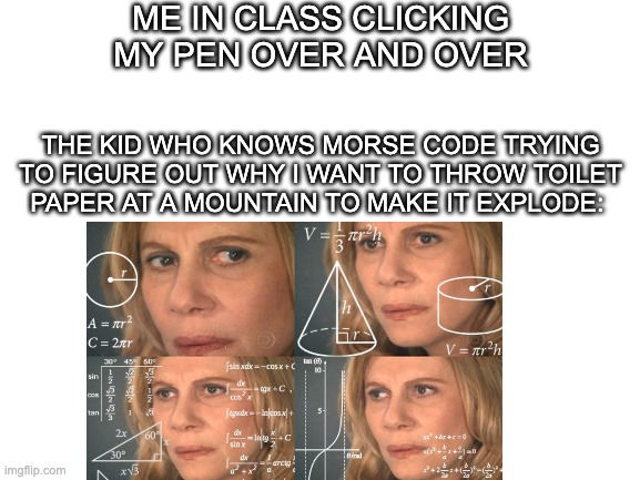 meme | ME IN CLASS CLICKING MY PEN OVER AND OVER; THE KID WHO KNOWS MORSE CODE TRYING TO FIGURE OUT WHY I WANT TO THROW TOILET PAPER AT A MOUNTAIN TO MAKE IT EXPLODE: | image tagged in memes,math lady/confused lady | made w/ Imgflip meme maker