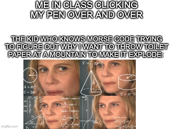 ME IN CLASS CLICKING MY PEN OVER AND OVER; THE KID WHO KNOWS MORSE CODE TRYING TO FIGURE OUT WHY I WANT TO THROW TOILET PAPER AT A MOUNTAIN TO MAKE IT EXPLODE: | image tagged in memes | made w/ Imgflip meme maker