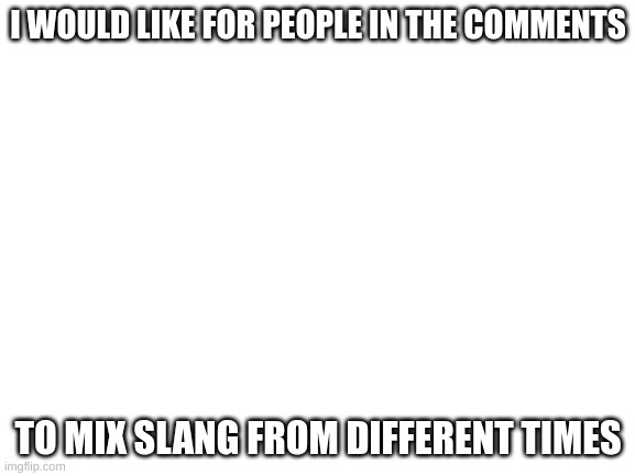 Blank White Template | I WOULD LIKE FOR PEOPLE IN THE COMMENTS; TO MIX SLANG FROM DIFFERENT TIMES | image tagged in blank white template,please | made w/ Imgflip meme maker