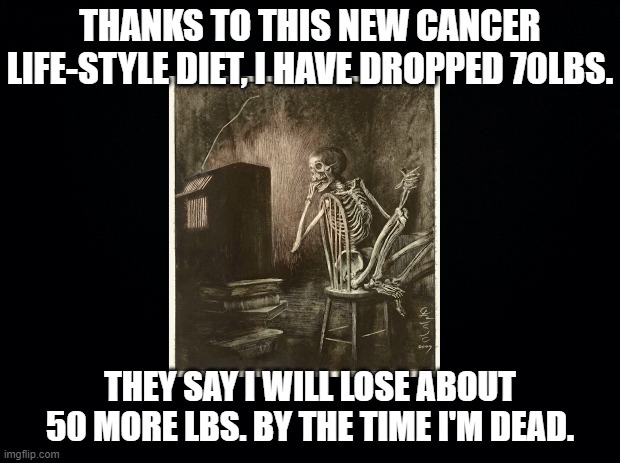 Black background | THANKS TO THIS NEW CANCER LIFE-STYLE DIET, I HAVE DROPPED 70LBS. THEY SAY I WILL LOSE ABOUT 50 MORE LBS. BY THE TIME I'M DEAD. | image tagged in black background | made w/ Imgflip meme maker