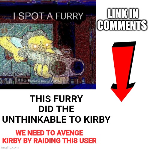 Poor kirby | LINK IN COMMENTS; THIS FURRY DID THE UNTHINKABLE TO KIRBY; WE NEED TO AVENGE KIRBY BY RAIDING THIS USER | image tagged in pissed off kirby,anti furry,attack | made w/ Imgflip meme maker