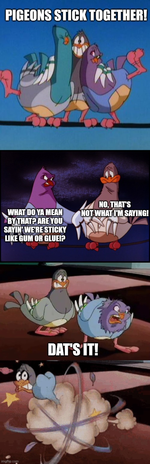  PIGEONS STICK TOGETHER! NO, THAT'S NOT WHAT I'M SAYING! WHAT DO YA MEAN BY THAT? ARE YOU SAYIN' WE'RE STICKY LIKE GUM OR GLUE!? DAT'S IT! | image tagged in goodfeathers | made w/ Imgflip meme maker