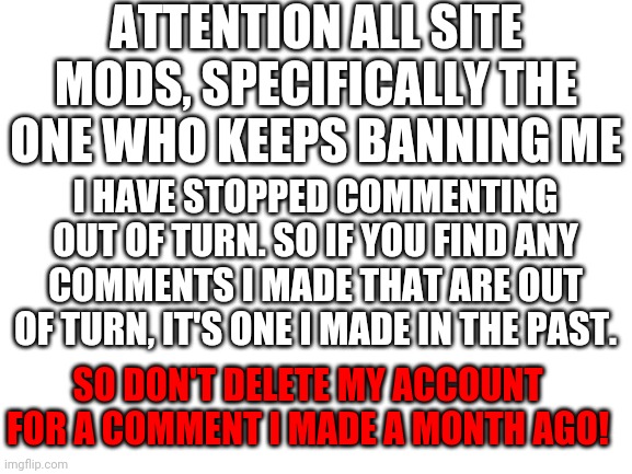 Please don't delete my account, I've changed | ATTENTION ALL SITE MODS, SPECIFICALLY THE ONE WHO KEEPS BANNING ME; I HAVE STOPPED COMMENTING OUT OF TURN. SO IF YOU FIND ANY COMMENTS I MADE THAT ARE OUT OF TURN, IT'S ONE I MADE IN THE PAST. SO DON'T DELETE MY ACCOUNT FOR A COMMENT I MADE A MONTH AGO! | image tagged in blank white template,memes,mods,communism,no please you don't understand | made w/ Imgflip meme maker