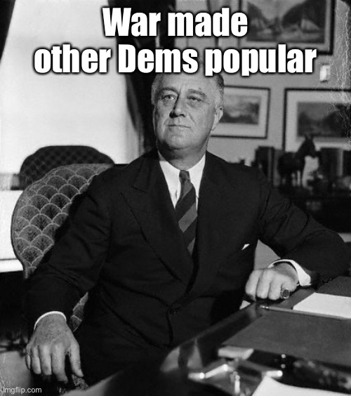 FdR | War made other Dems popular | image tagged in fdr | made w/ Imgflip meme maker