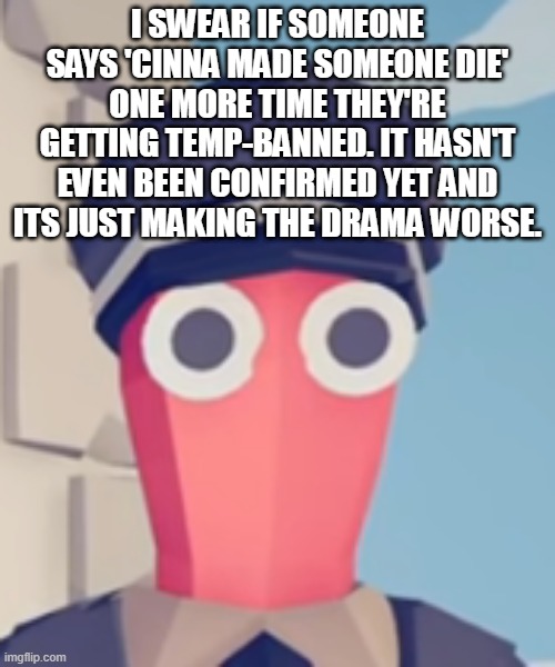 TABS Stare | I SWEAR IF SOMEONE SAYS 'CINNA MADE SOMEONE DIE' ONE MORE TIME THEY'RE GETTING TEMP-BANNED. IT HASN'T EVEN BEEN CONFIRMED YET AND ITS JUST MAKING THE DRAMA WORSE. | image tagged in tabs stare | made w/ Imgflip meme maker