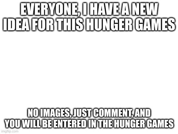 no images. no oc either. | EVERYONE, I HAVE A NEW IDEA FOR THIS HUNGER GAMES; NO IMAGES, JUST COMMENT, AND YOU WILL BE ENTERED IN THE HUNGER GAMES | image tagged in blank white template | made w/ Imgflip meme maker
