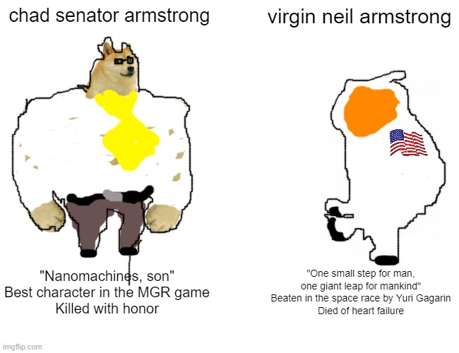 i actually spent time on this | chad senator armstrong; virgin neil armstrong; "Nanomachines, son"
Best character in the MGR game
Killed with honor; "One small step for man, one giant leap for mankind"
Beaten in the space race by Yuri Gagarin
Died of heart failure | image tagged in memes,buff doge vs cheems | made w/ Imgflip meme maker