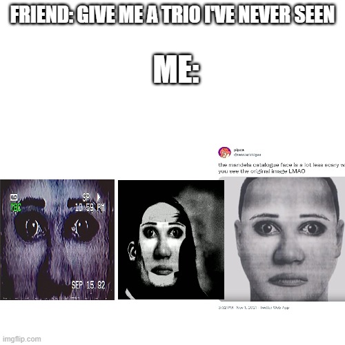 TRUE | ME:; FRIEND: GIVE ME A TRIO I'VE NEVER SEEN | image tagged in memes,blank transparent square | made w/ Imgflip meme maker