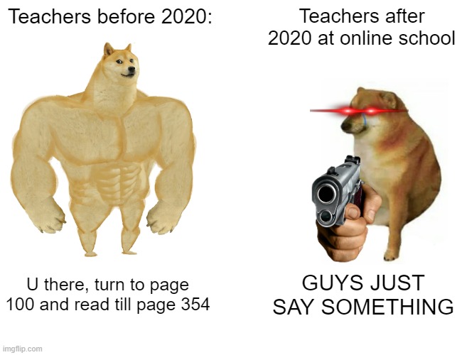 We all know this one | Teachers before 2020:; Teachers after 2020 at online school; U there, turn to page 100 and read till page 354; GUYS JUST SAY SOMETHING | image tagged in memes,buff doge vs cheems,dogs,dog,school | made w/ Imgflip meme maker