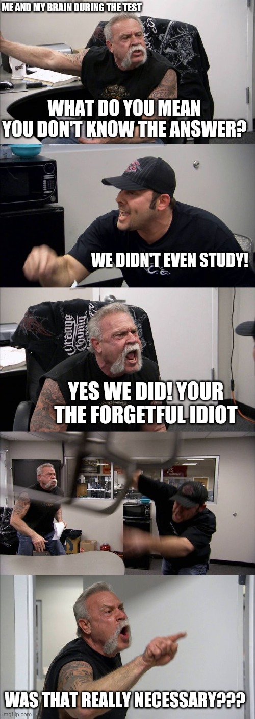 During the test | ME AND MY BRAIN DURING THE TEST; WHAT DO YOU MEAN YOU DON'T KNOW THE ANSWER? WE DIDN'T EVEN STUDY! YES WE DID! YOUR THE FORGETFUL IDIOT; WAS THAT REALLY NECESSARY??? | image tagged in memes,american chopper argument,making memes,school,tests,my brain | made w/ Imgflip meme maker