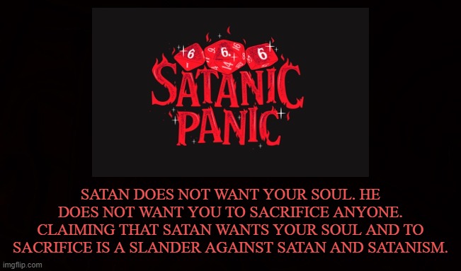 TRUTH | SATAN DOES NOT WANT YOUR SOUL. HE DOES NOT WANT YOU TO SACRIFICE ANYONE. CLAIMING THAT SATAN WANTS YOUR SOUL AND TO SACRIFICE IS A SLANDER AGAINST SATAN AND SATANISM. | image tagged in satan,satanism,soul,sacrifice,slander,satanic | made w/ Imgflip meme maker