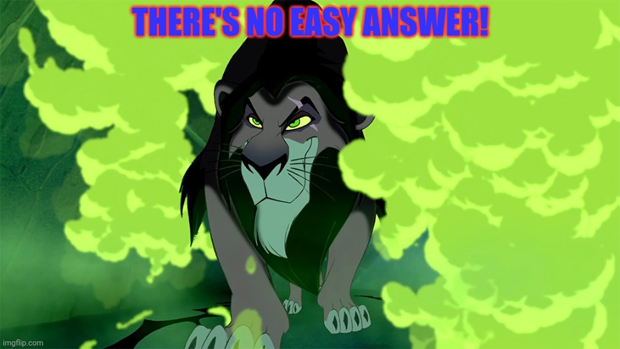 Lion King - Scar - Be Prepared | THERE'S NO EASY ANSWER! | image tagged in lion king - scar - be prepared | made w/ Imgflip meme maker