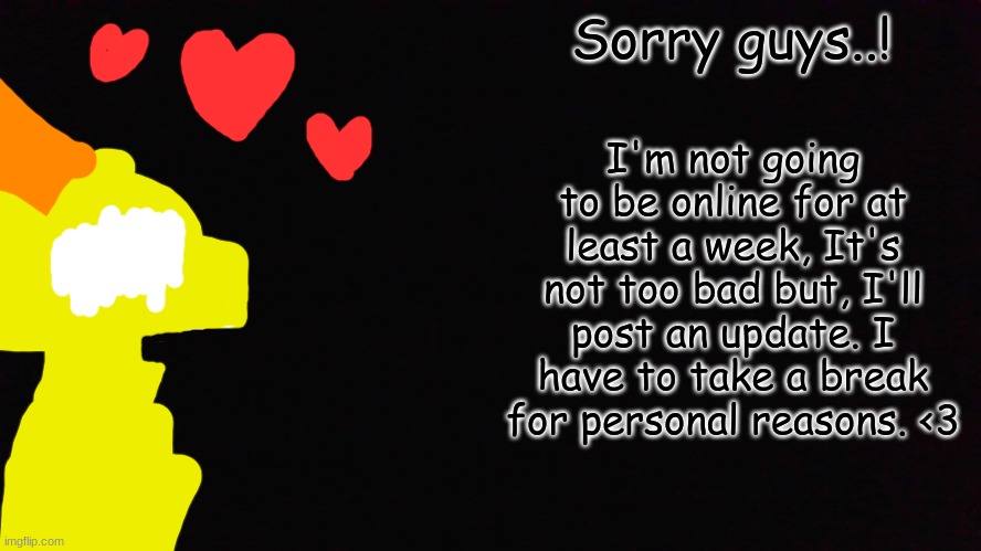 Sorry guys, Love all of you! <3 | Sorry guys..! I'm not going to be online for at least a week, It's not too bad but, I'll post an update. I have to take a break for personal reasons. <3 | image tagged in i'm sorry | made w/ Imgflip meme maker