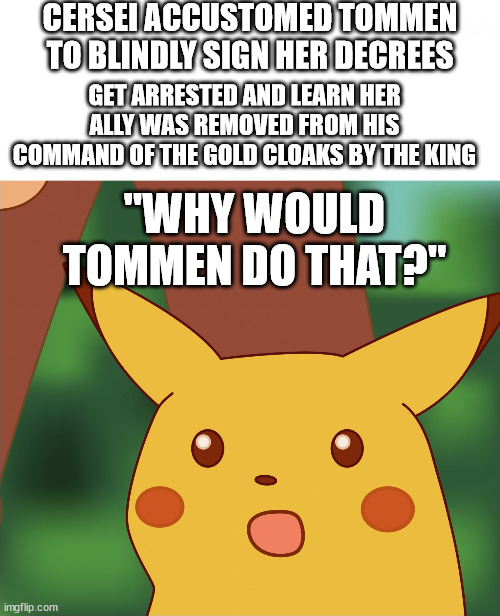 "Why would Tommen do that?" | CERSEI ACCUSTOMED TOMMEN TO BLINDLY SIGN HER DECREES; GET ARRESTED AND LEARN HER ALLY WAS REMOVED FROM HIS COMMAND OF THE GOLD CLOAKS BY THE KING; "WHY WOULD TOMMEN DO THAT?" | image tagged in suprised pikatchu,tommen baratheon,cersei lannister,a song of ice and fire,asoiaf | made w/ Imgflip meme maker