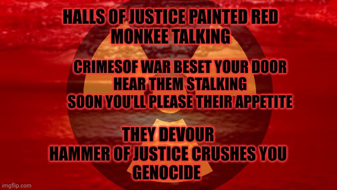HALLS OF JUSTICE PAINTED RED
MONKEE TALKING CRIMESOF WAR BESET YOUR DOOR
HEAR THEM STALKING
SOON YOU’LL PLEASE THEIR APPETITE THEY DEVOUR
HA | made w/ Imgflip meme maker
