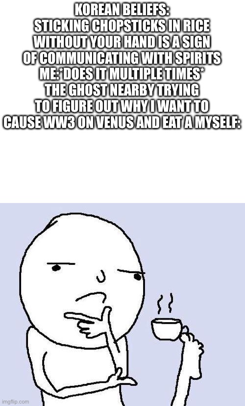 thinking meme | KOREAN BELIEFS: STICKING CHOPSTICKS IN RICE WITHOUT YOUR HAND IS A SIGN OF COMMUNICATING WITH SPIRITS
ME:*DOES IT MULTIPLE TIMES*
THE GHOST NEARBY TRYING TO FIGURE OUT WHY I WANT TO CAUSE WW3 ON VENUS AND EAT A MYSELF: | image tagged in thinking meme | made w/ Imgflip meme maker