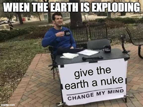 Change My Mind | WHEN THE EARTH IS EXPLODING; give the earth a nuke | image tagged in memes,change my mind | made w/ Imgflip meme maker
