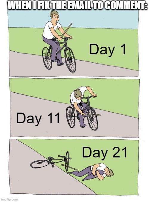 help me | WHEN I FIX THE EMAIL TO COMMENT:; Day 1; Day 11; Day 21 | image tagged in memes,bike fall | made w/ Imgflip meme maker