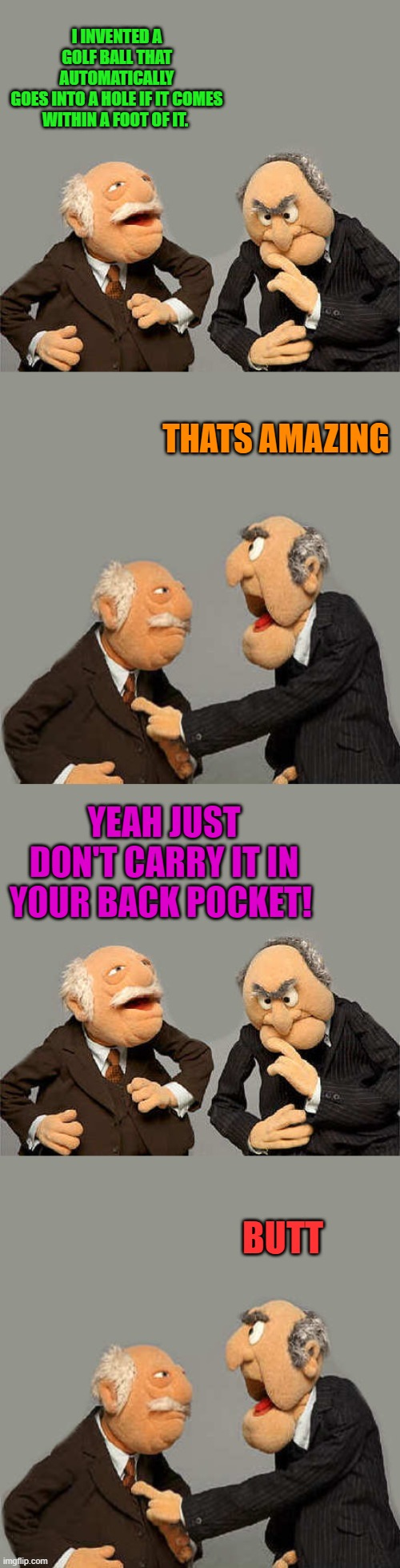 I INVENTED A GOLF BALL THAT AUTOMATICALLY
GOES INTO A HOLE IF IT COMES WITHIN A FOOT OF IT. THATS AMAZING; YEAH JUST DON'T CARRY IT IN YOUR BACK POCKET! BUTT | made w/ Imgflip meme maker