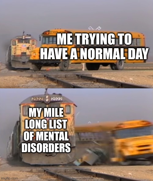 A train hitting a school bus | ME TRYING TO HAVE A NORMAL DAY; MY MILE LONG LIST OF MENTAL DISORDERS | image tagged in a train hitting a school bus | made w/ Imgflip meme maker