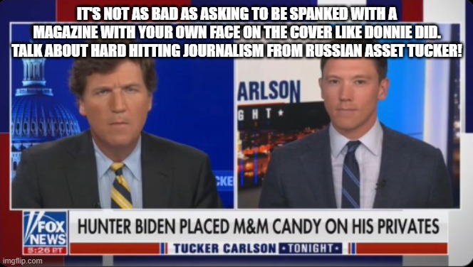 Hard Hitting News | IT'S NOT AS BAD AS ASKING TO BE SPANKED WITH A MAGAZINE WITH YOUR OWN FACE ON THE COVER LIKE DONNIE DID. TALK ABOUT HARD HITTING JOURNALISM FROM RUSSIAN ASSET TUCKER! | image tagged in hard hitting news | made w/ Imgflip meme maker