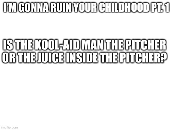 I Now Have A Migraine | I’M GONNA RUIN YOUR CHILDHOOD PT. 1; IS THE KOOL-AID MAN THE PITCHER OR THE JUICE INSIDE THE PITCHER? | image tagged in blank white template | made w/ Imgflip meme maker